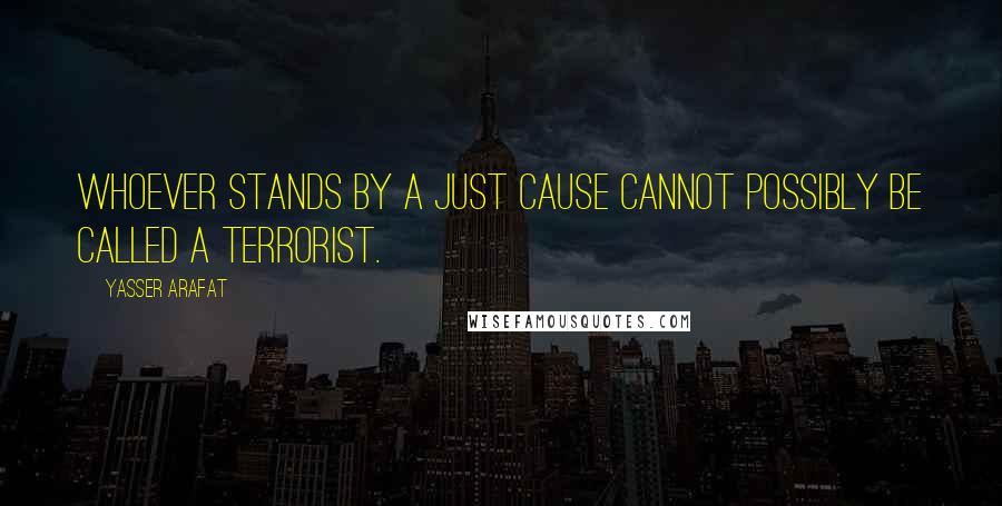 Yasser Arafat Quotes: Whoever stands by a just cause cannot possibly be called a terrorist.