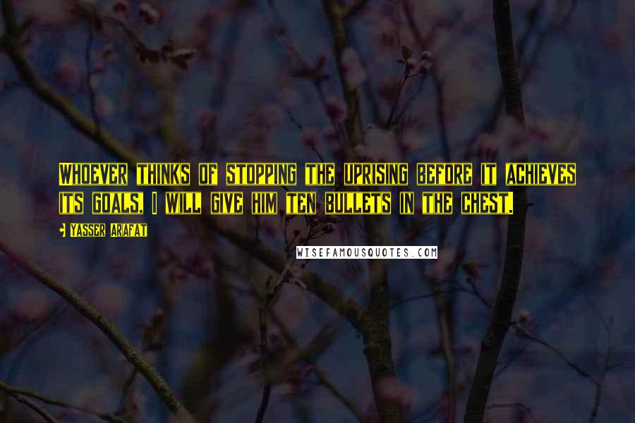 Yasser Arafat Quotes: Whoever thinks of stopping the uprising before it achieves its goals, I will give him ten bullets in the chest.