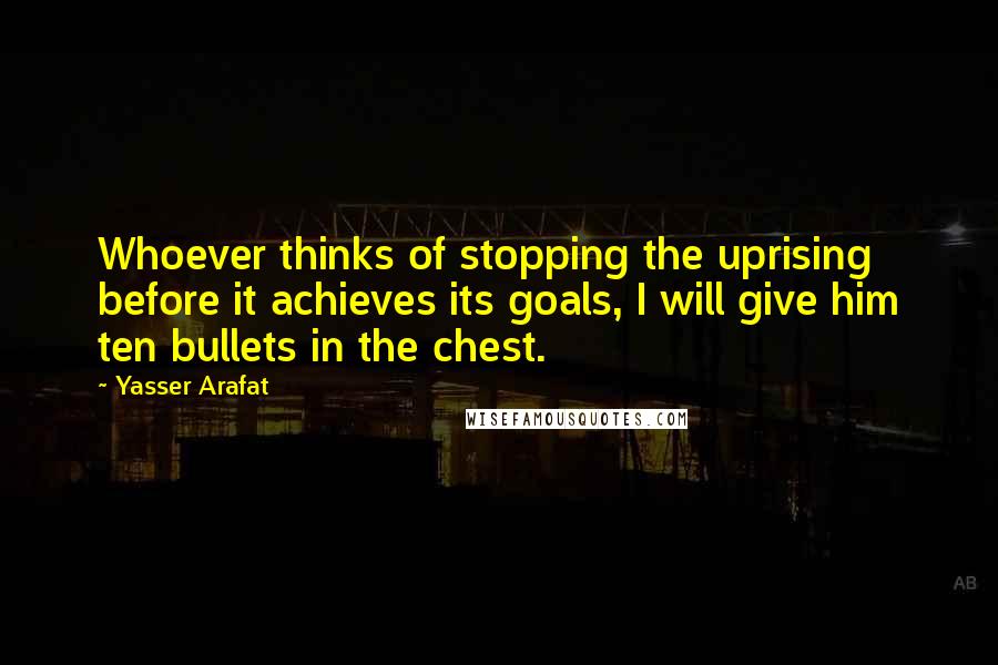 Yasser Arafat Quotes: Whoever thinks of stopping the uprising before it achieves its goals, I will give him ten bullets in the chest.
