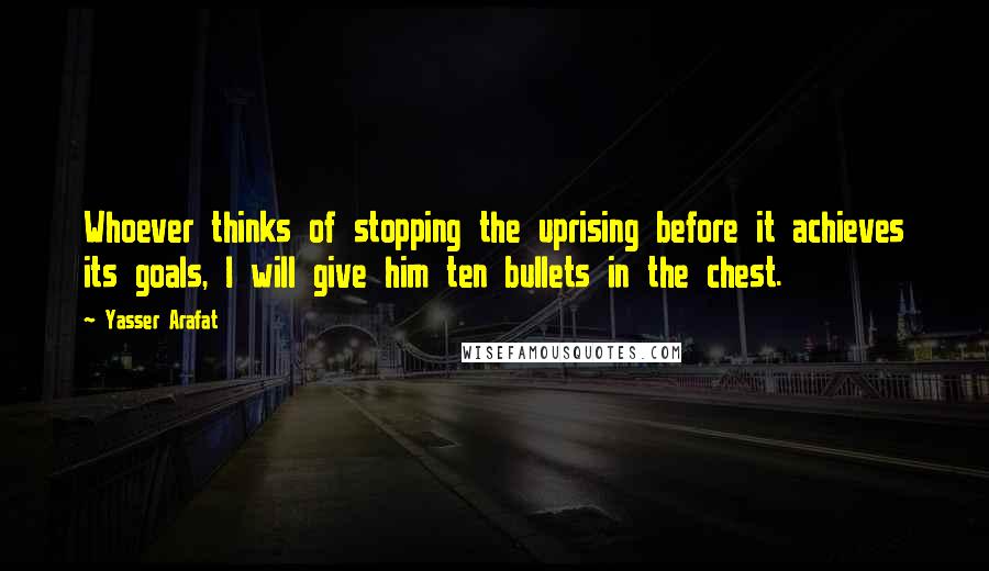 Yasser Arafat Quotes: Whoever thinks of stopping the uprising before it achieves its goals, I will give him ten bullets in the chest.