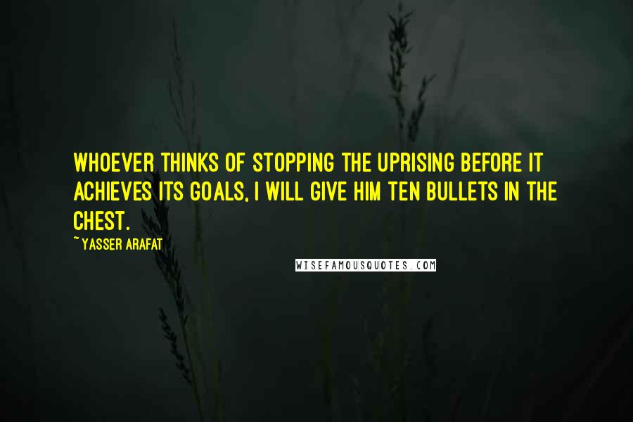 Yasser Arafat Quotes: Whoever thinks of stopping the uprising before it achieves its goals, I will give him ten bullets in the chest.