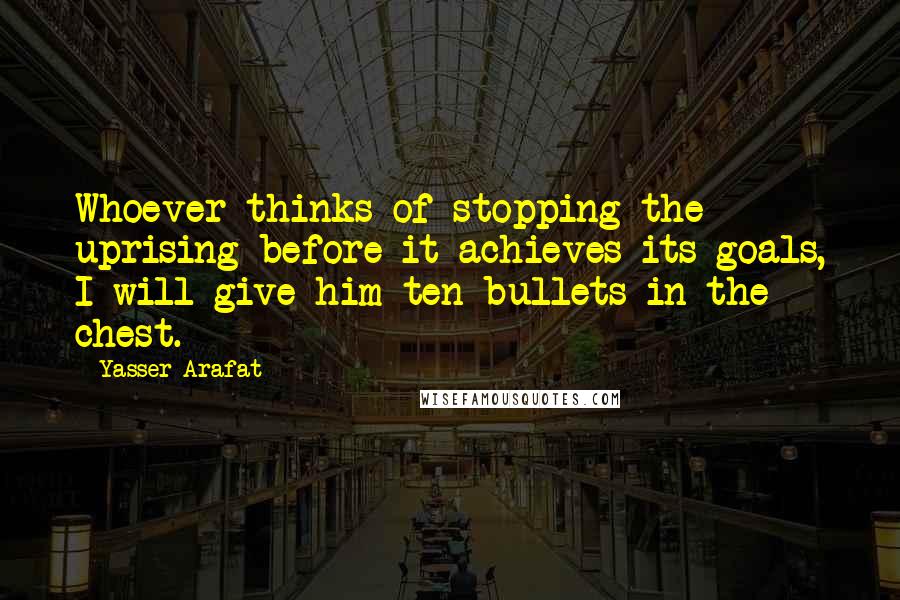 Yasser Arafat Quotes: Whoever thinks of stopping the uprising before it achieves its goals, I will give him ten bullets in the chest.