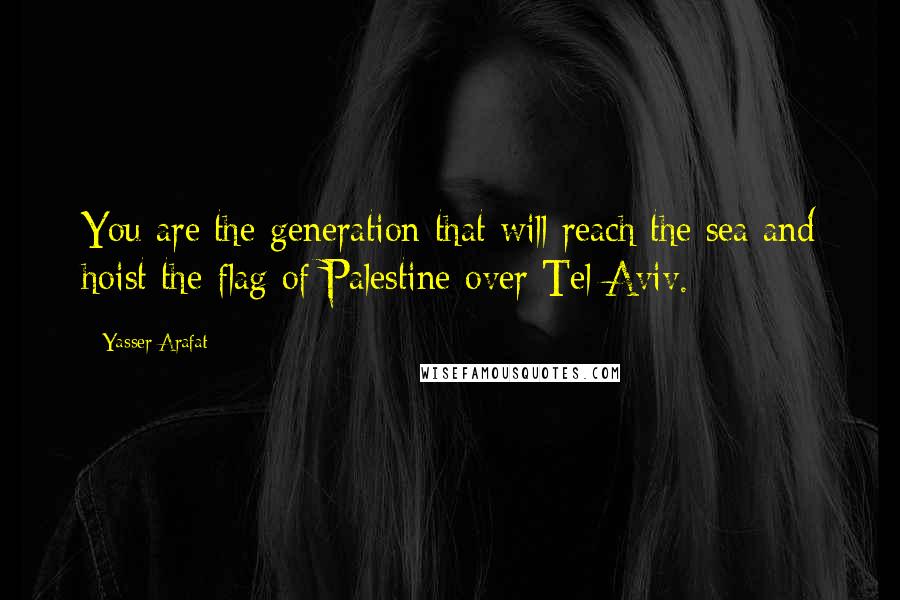 Yasser Arafat Quotes: You are the generation that will reach the sea and hoist the flag of Palestine over Tel Aviv.