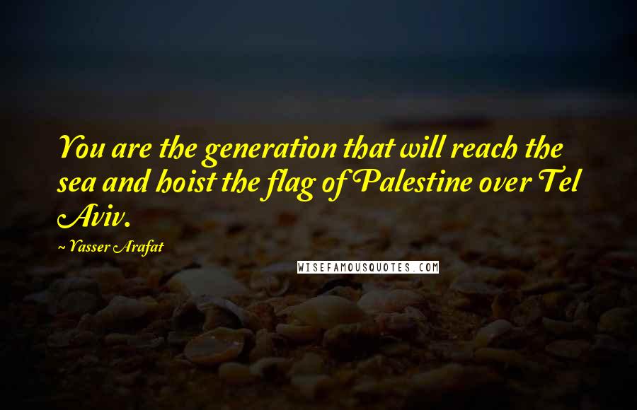 Yasser Arafat Quotes: You are the generation that will reach the sea and hoist the flag of Palestine over Tel Aviv.