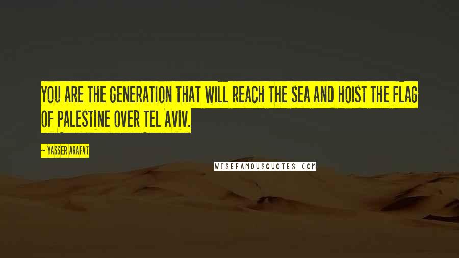 Yasser Arafat Quotes: You are the generation that will reach the sea and hoist the flag of Palestine over Tel Aviv.