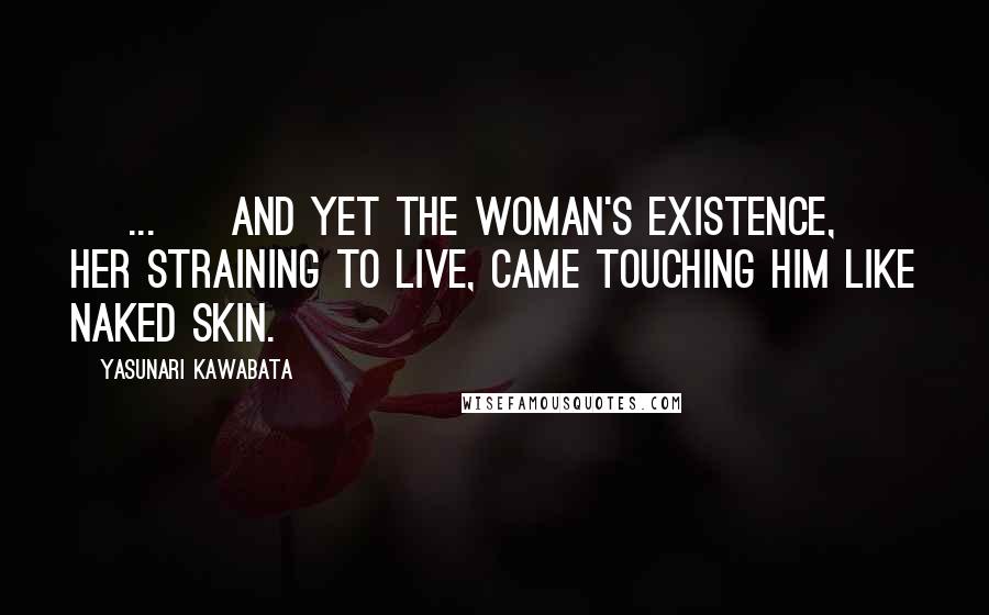Yasunari Kawabata Quotes: [ ... ] and yet the woman's existence, her straining to live, came touching him like naked skin.