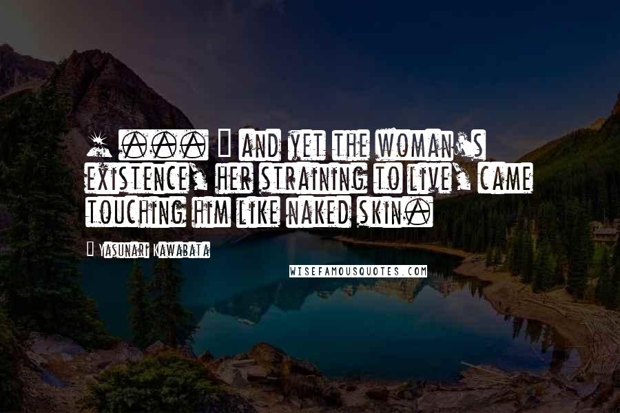 Yasunari Kawabata Quotes: [ ... ] and yet the woman's existence, her straining to live, came touching him like naked skin.