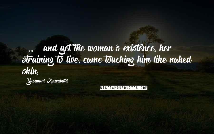 Yasunari Kawabata Quotes: [ ... ] and yet the woman's existence, her straining to live, came touching him like naked skin.