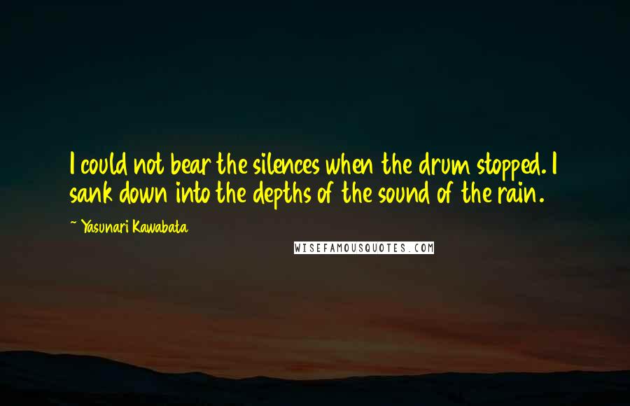 Yasunari Kawabata Quotes: I could not bear the silences when the drum stopped. I sank down into the depths of the sound of the rain.