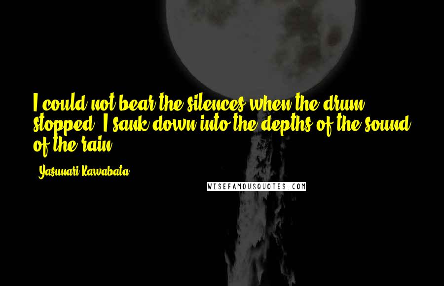 Yasunari Kawabata Quotes: I could not bear the silences when the drum stopped. I sank down into the depths of the sound of the rain.