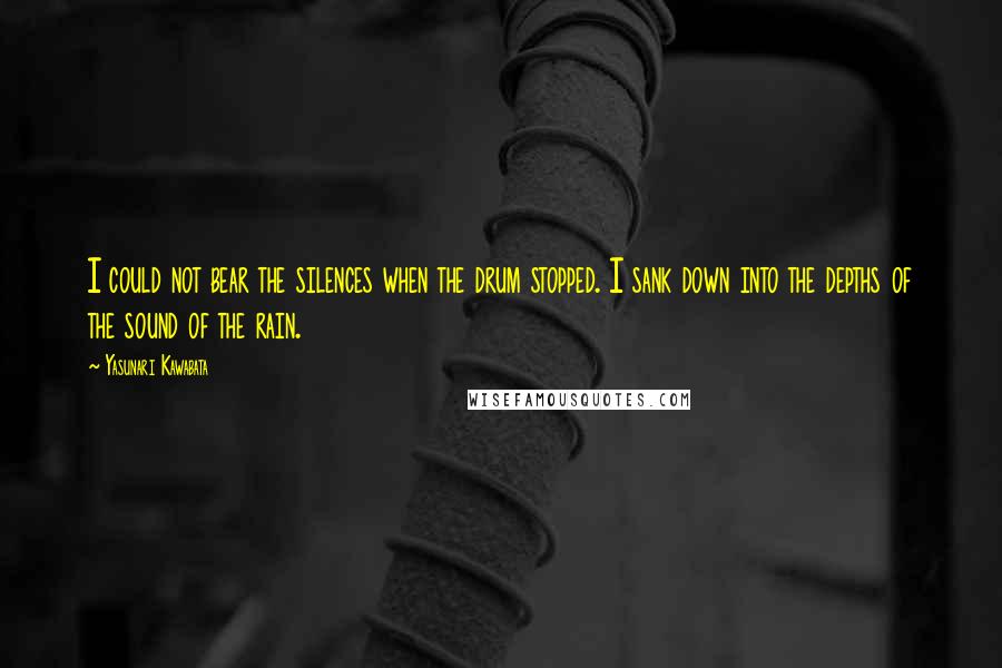 Yasunari Kawabata Quotes: I could not bear the silences when the drum stopped. I sank down into the depths of the sound of the rain.