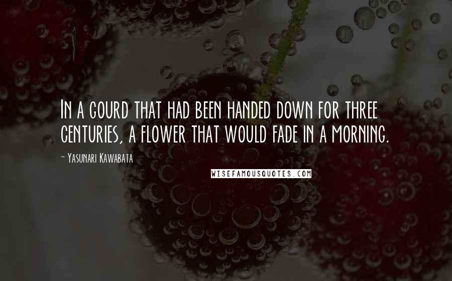 Yasunari Kawabata Quotes: In a gourd that had been handed down for three centuries, a flower that would fade in a morning.