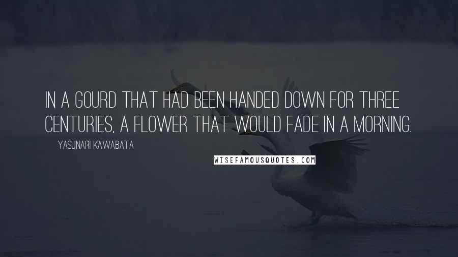 Yasunari Kawabata Quotes: In a gourd that had been handed down for three centuries, a flower that would fade in a morning.