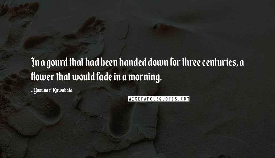 Yasunari Kawabata Quotes: In a gourd that had been handed down for three centuries, a flower that would fade in a morning.