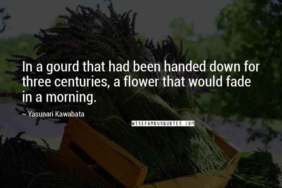 Yasunari Kawabata Quotes: In a gourd that had been handed down for three centuries, a flower that would fade in a morning.