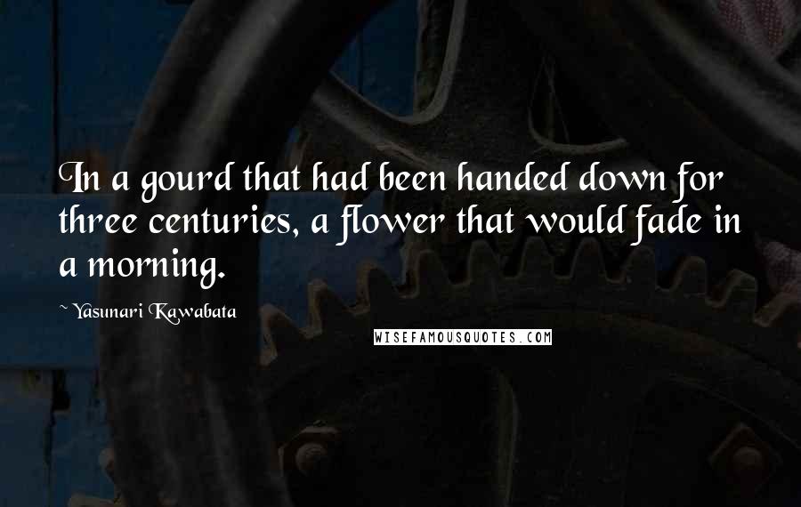 Yasunari Kawabata Quotes: In a gourd that had been handed down for three centuries, a flower that would fade in a morning.