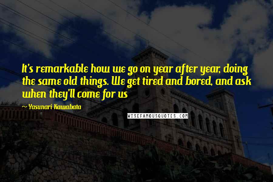 Yasunari Kawabata Quotes: It's remarkable how we go on year after year, doing the same old things. We get tired and bored, and ask when they'll come for us