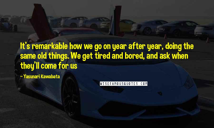 Yasunari Kawabata Quotes: It's remarkable how we go on year after year, doing the same old things. We get tired and bored, and ask when they'll come for us