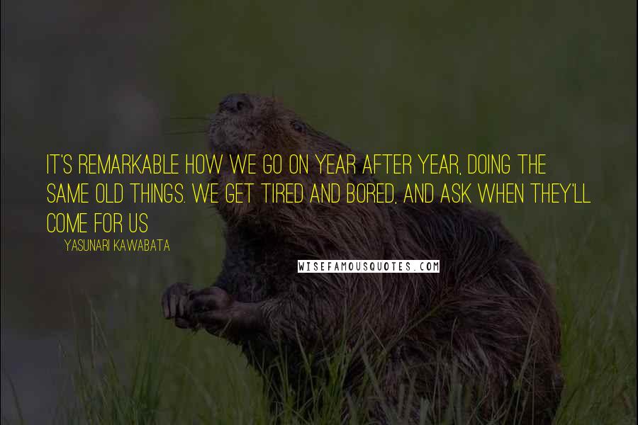 Yasunari Kawabata Quotes: It's remarkable how we go on year after year, doing the same old things. We get tired and bored, and ask when they'll come for us