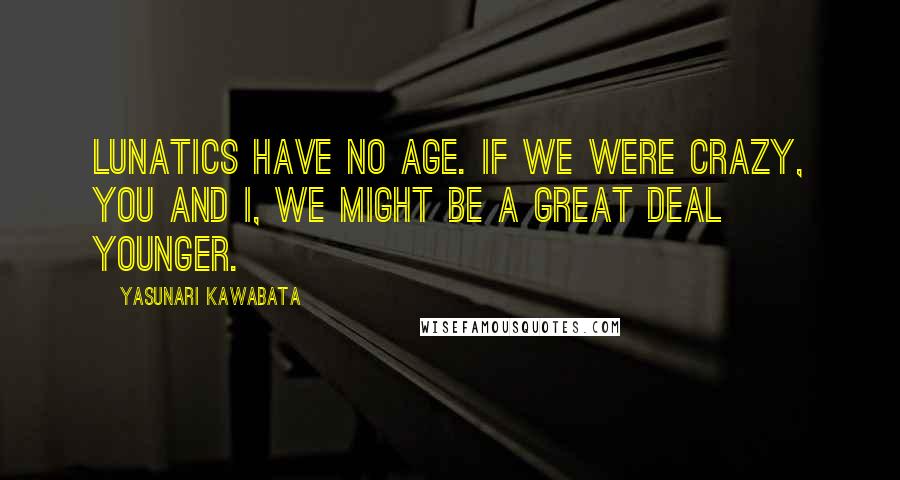 Yasunari Kawabata Quotes: Lunatics have no age. If we were crazy, you and I, we might be a great deal younger.