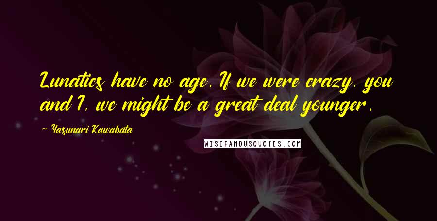 Yasunari Kawabata Quotes: Lunatics have no age. If we were crazy, you and I, we might be a great deal younger.