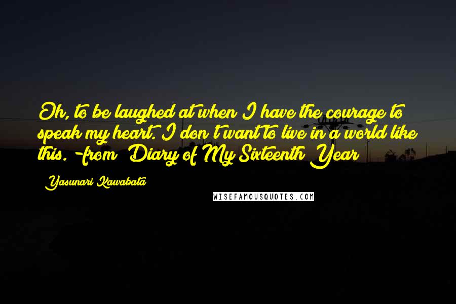 Yasunari Kawabata Quotes: Oh, to be laughed at when I have the courage to speak my heart. I don't want to live in a world like this."-from "Diary of My Sixteenth Year
