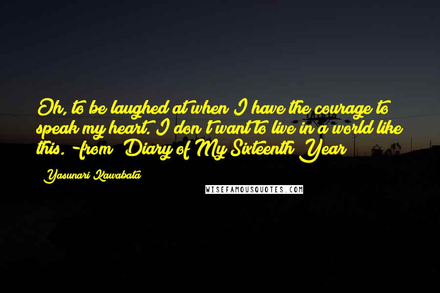 Yasunari Kawabata Quotes: Oh, to be laughed at when I have the courage to speak my heart. I don't want to live in a world like this."-from "Diary of My Sixteenth Year