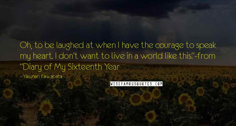 Yasunari Kawabata Quotes: Oh, to be laughed at when I have the courage to speak my heart. I don't want to live in a world like this."-from "Diary of My Sixteenth Year