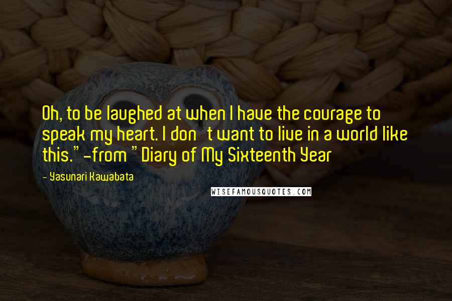 Yasunari Kawabata Quotes: Oh, to be laughed at when I have the courage to speak my heart. I don't want to live in a world like this."-from "Diary of My Sixteenth Year