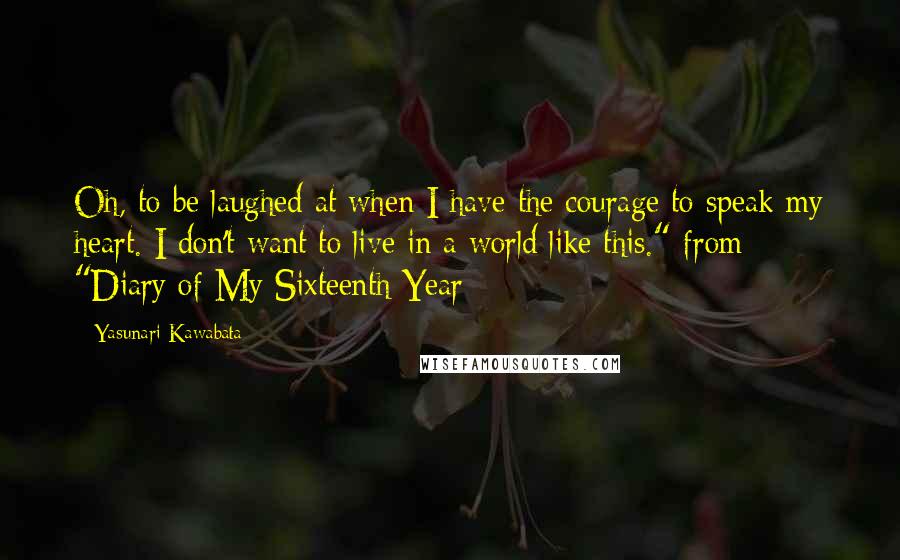 Yasunari Kawabata Quotes: Oh, to be laughed at when I have the courage to speak my heart. I don't want to live in a world like this."-from "Diary of My Sixteenth Year