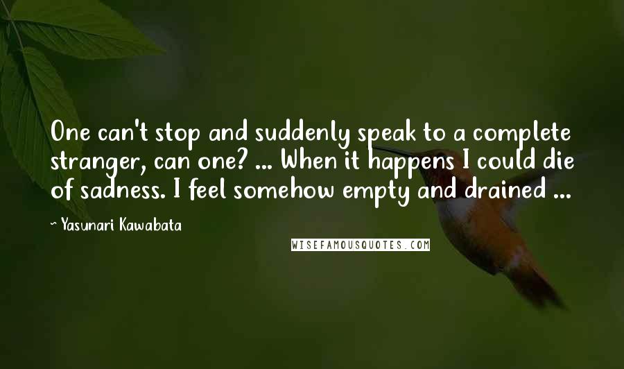 Yasunari Kawabata Quotes: One can't stop and suddenly speak to a complete stranger, can one? ... When it happens I could die of sadness. I feel somehow empty and drained ...