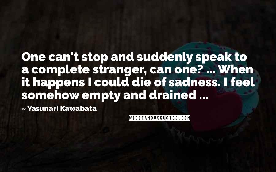 Yasunari Kawabata Quotes: One can't stop and suddenly speak to a complete stranger, can one? ... When it happens I could die of sadness. I feel somehow empty and drained ...