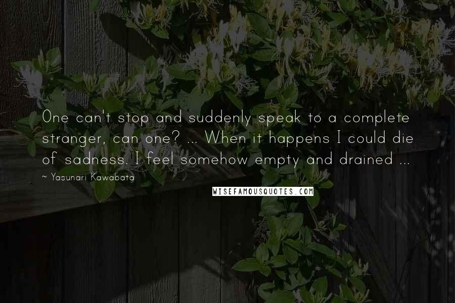 Yasunari Kawabata Quotes: One can't stop and suddenly speak to a complete stranger, can one? ... When it happens I could die of sadness. I feel somehow empty and drained ...