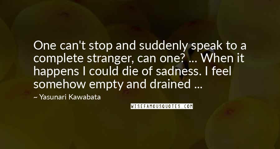 Yasunari Kawabata Quotes: One can't stop and suddenly speak to a complete stranger, can one? ... When it happens I could die of sadness. I feel somehow empty and drained ...