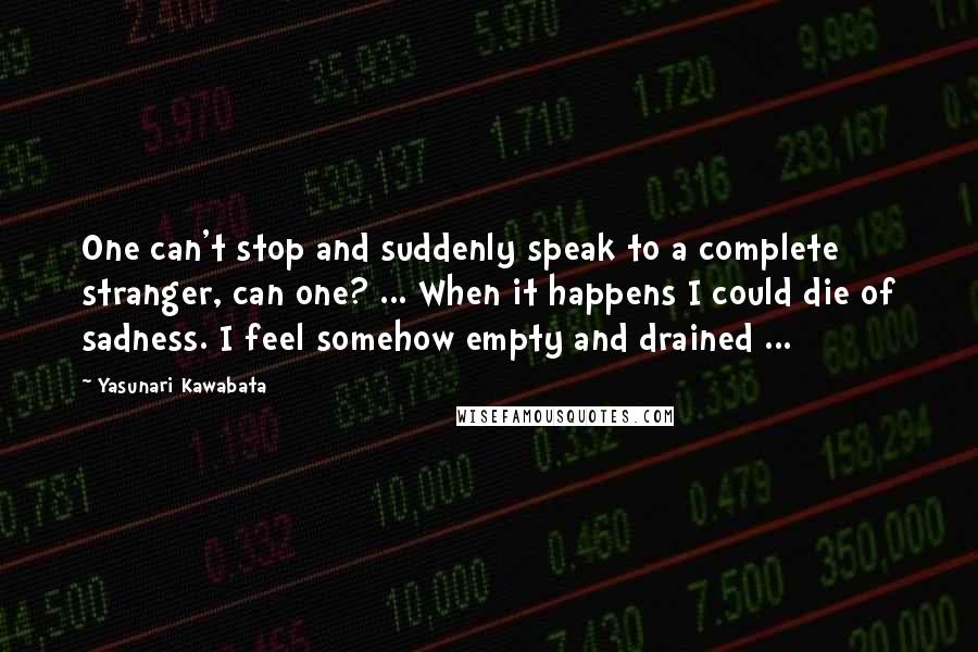 Yasunari Kawabata Quotes: One can't stop and suddenly speak to a complete stranger, can one? ... When it happens I could die of sadness. I feel somehow empty and drained ...