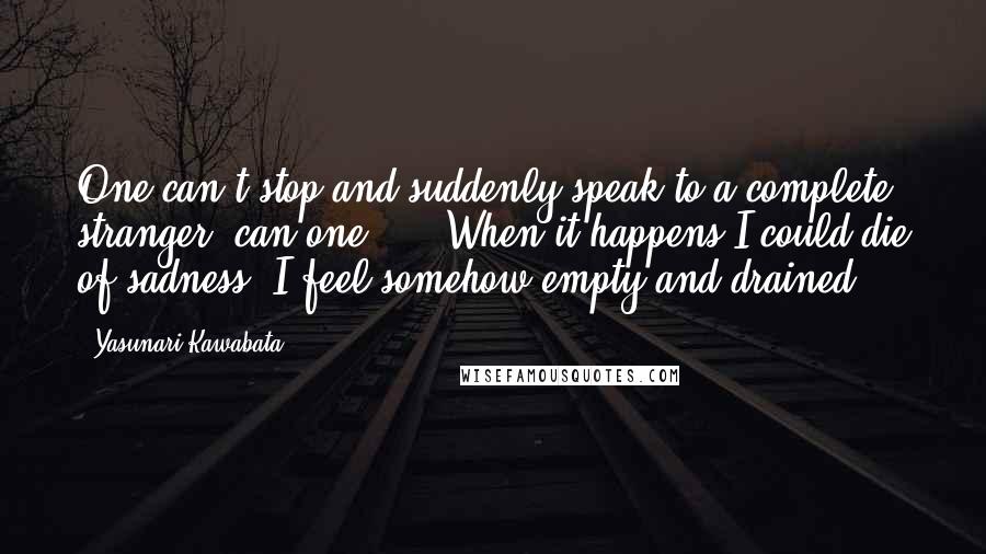 Yasunari Kawabata Quotes: One can't stop and suddenly speak to a complete stranger, can one? ... When it happens I could die of sadness. I feel somehow empty and drained ...