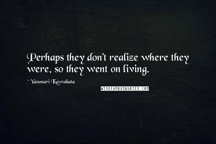 Yasunari Kawabata Quotes: Perhaps they don't realize where they were, so they went on living.