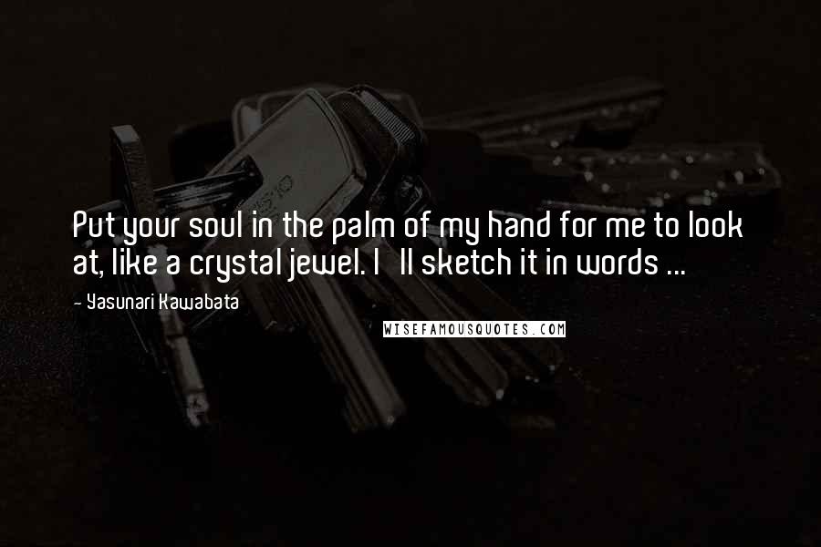 Yasunari Kawabata Quotes: Put your soul in the palm of my hand for me to look at, like a crystal jewel. I'll sketch it in words ...