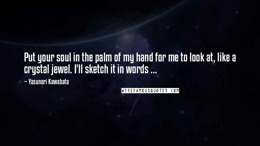 Yasunari Kawabata Quotes: Put your soul in the palm of my hand for me to look at, like a crystal jewel. I'll sketch it in words ...