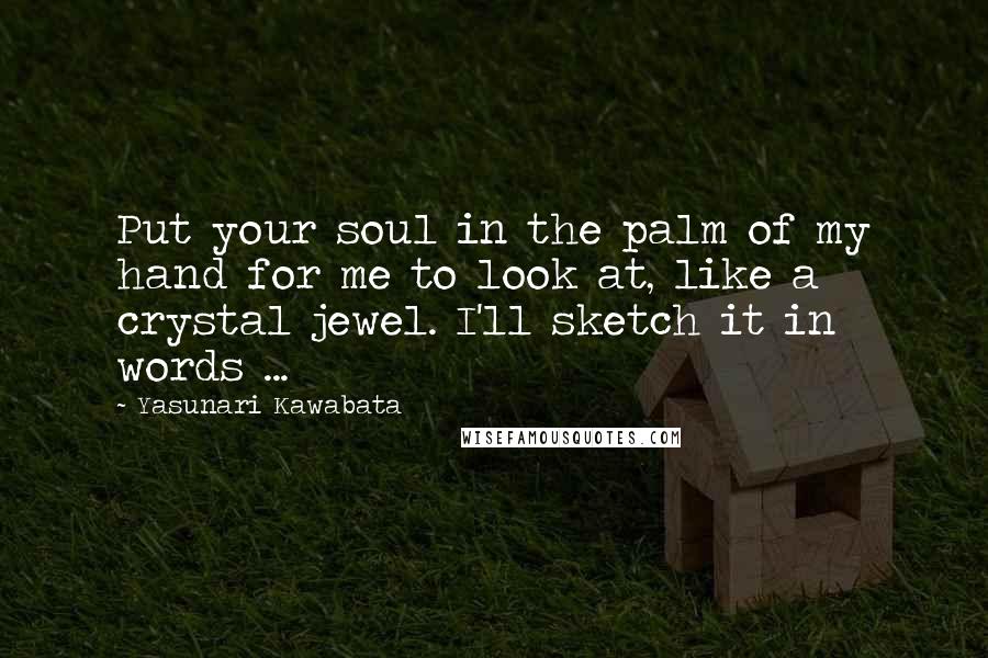Yasunari Kawabata Quotes: Put your soul in the palm of my hand for me to look at, like a crystal jewel. I'll sketch it in words ...