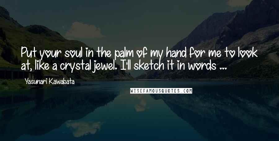 Yasunari Kawabata Quotes: Put your soul in the palm of my hand for me to look at, like a crystal jewel. I'll sketch it in words ...