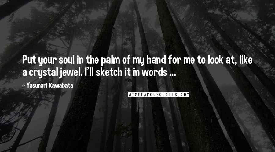 Yasunari Kawabata Quotes: Put your soul in the palm of my hand for me to look at, like a crystal jewel. I'll sketch it in words ...