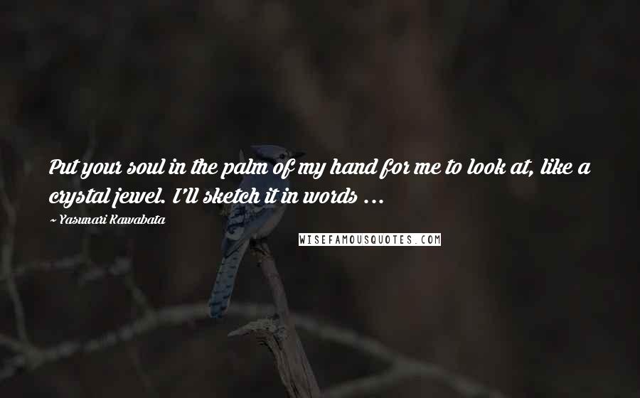 Yasunari Kawabata Quotes: Put your soul in the palm of my hand for me to look at, like a crystal jewel. I'll sketch it in words ...