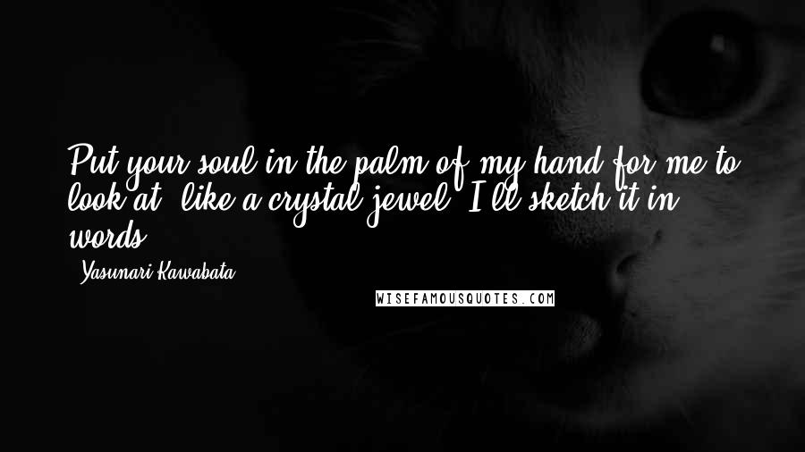 Yasunari Kawabata Quotes: Put your soul in the palm of my hand for me to look at, like a crystal jewel. I'll sketch it in words ...