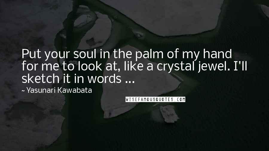 Yasunari Kawabata Quotes: Put your soul in the palm of my hand for me to look at, like a crystal jewel. I'll sketch it in words ...