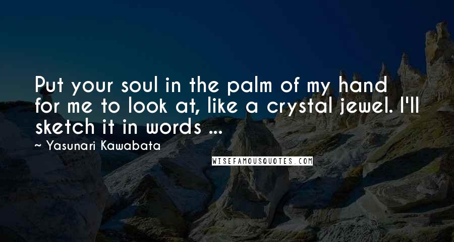 Yasunari Kawabata Quotes: Put your soul in the palm of my hand for me to look at, like a crystal jewel. I'll sketch it in words ...