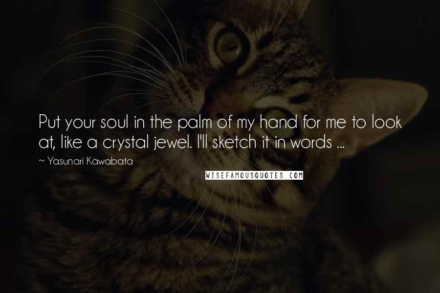 Yasunari Kawabata Quotes: Put your soul in the palm of my hand for me to look at, like a crystal jewel. I'll sketch it in words ...