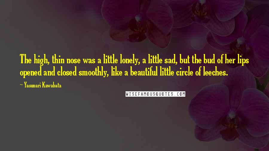 Yasunari Kawabata Quotes: The high, thin nose was a little lonely, a little sad, but the bud of her lips opened and closed smoothly, like a beautiful little circle of leeches.