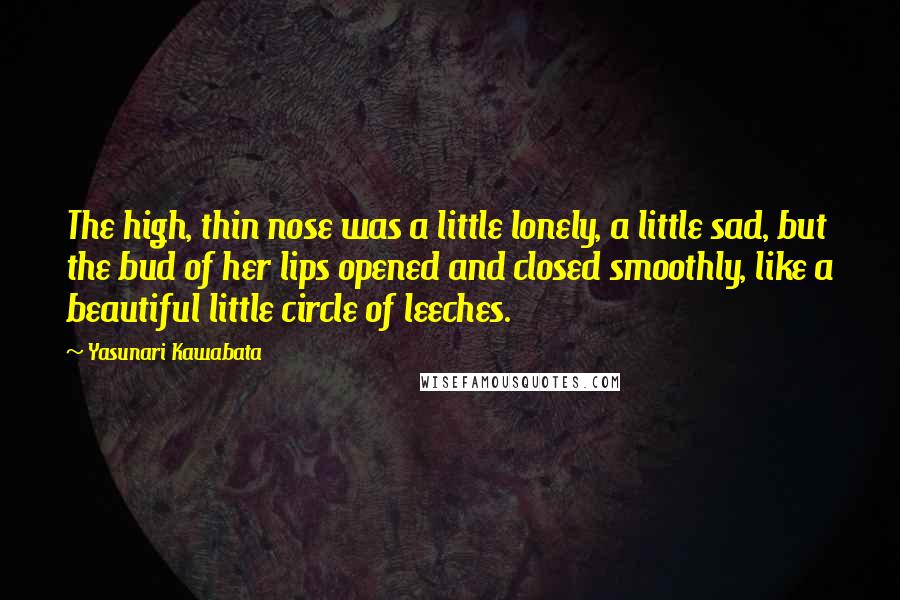 Yasunari Kawabata Quotes: The high, thin nose was a little lonely, a little sad, but the bud of her lips opened and closed smoothly, like a beautiful little circle of leeches.
