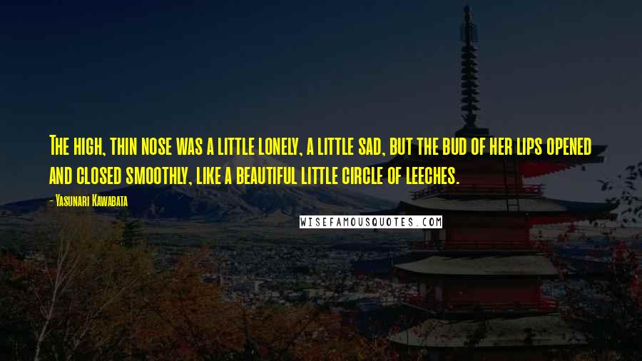 Yasunari Kawabata Quotes: The high, thin nose was a little lonely, a little sad, but the bud of her lips opened and closed smoothly, like a beautiful little circle of leeches.